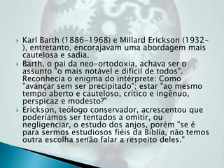  Karl Barth (1886-1968) e Millard Erickson (1932-
), entretanto, encorajavam uma abordagem mais
cautelosa e sadia.
 Barth, o pai da neo-ortodoxia, achava ser o
assunto "o mais notável e difícil de todos".
Reconhecia o enigma do intérprete: Como
"avançar sem ser precipitado"; estar "ao mesmo
tempo aberto e cauteloso, crítico e ingênuo,
perspicaz e modesto?"
 Erickson, teólogo conservador, acrescentou que
poderíamos ser tentados a omitir, ou
negligenciar, o estudo dos anjos, porém "se é
para sermos estudiosos fiéis da Bíblia, não temos
outra escolha senão falar a respeito deles."
 