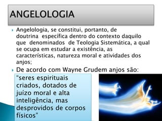  Angelologia, se constitui, portanto, de
doutrina específica dentro do contexto daquilo
que denominados de Teologia Sistemática, a qual
se ocupa em estudar a existência, as
características, natureza moral e atividades dos
anjos;
 De acordo com Wayne Grudem anjos são:
“seres espirituais
criados, dotados de
juízo moral e alta
inteligência, mas
desprovidos de corpos
físicos”
 