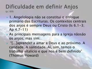  1. Angelologia não se constitui o enfoque
primário das Escrituras. Os contextos centrais
dos anjos é sempre Deus ou Cristo (Is 6.1-3;
Ap 4.7-11)
 As principais mensagens para a Igreja nãosão
os anjos, mas sim:
 “[...]aprender a amar a Deus e ao próximo. A
caridade. A santidade. Aí, sim, temos o
trabalho vitalício e que nos é bem definido”
(Thomas Howard)
 