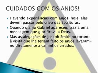  Havendo experiências com anjos, hoje, elas
devem passar pelo crivo das Escrituras.
 Quando o anjo Gabriel apareceu, trazia uma
mensagem que glorificava a Deus.
 Mas as alegações de Joseph Smith no tocante
à visita que lhe teriam feito os anjos levaram-
no diretamente a caminhos errados.
 