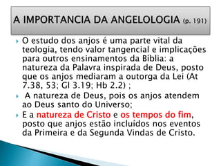  O estudo dos anjos é uma parte vital da
teologia, tendo valor tangencial e implicações
para outros ensinamentos da Bíblia: a
natureza da Palavra inspirada de Deus, posto
que os anjos mediaram a outorga da Lei (At
7.38, 53; Gl 3.19; Hb 2.2) ;
 A natureza de Deus, pois os anjos atendem
ao Deus santo do Universo;
 E a natureza de Cristo e os tempos do fim,
posto que anjos estão incluídos nos eventos
da Primeira e da Segunda Vindas de Cristo.
 