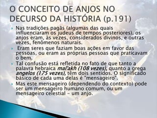  Nas tradições pagãs (algumas das quais
influenciaram os judeus de tempos posteriores), os
anjos eram, às vezes, considerados divinos, e outras
vezes, fenômenos naturais.
 Eram seres que faziam boas ações em favor das
pessoas, ou eram as próprias pessoas que praticavam
o bem.
 Tal confusão está refletida no fato de que tanto a
palavra hebraica mal'akh (108 vezes), quanto a grega
angelos (175 vezes), têm dois sentidos. O significado
básico de cada uma delas é "mensageiro".
 Mas este mensageiro (dependendo do contexto) pode
ser um mensageiro humano comum, ou um
mensageiro celestial - um anjo.
 