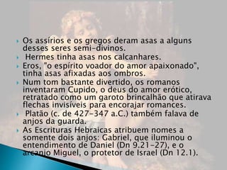  Os assírios e os gregos deram asas a alguns
desses seres semi-divinos.
 Hermes tinha asas nos calcanhares.
 Eros, "o espírito voador do amor apaixonado",
tinha asas afixadas aos ombros.
 Num tom bastante divertido, os romanos
inventaram Cupido, o deus do amor erótico,
retratado como um garoto brincalhão que atirava
flechas invisíveis para encorajar romances.
 Platão (c. de 427-347 a.C.) também falava de
anjos da guarda.
 As Escrituras Hebraicas atribuem nomes a
somente dois anjos: Gabriel, que iluminou o
entendimento de Daniel (Dn 9.21-27), e o
arcanjo Miguel, o protetor de Israel (Dn 12.1).
 
