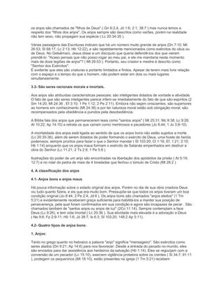 os anjos são chamados de "filhos de Deus" ( Gn 6:2,4; Jó 1:6; 2:1; 38:7 ) mas nunca lemos a
respeito dos "filhos dos anjos". Os anjos sempre são descritos como varões, porém na realidade
não tem sexo, não propagam sua espécie ( Lc 20:34-35 ).
Várias passagens das Escrituras indicam que há um número muito grande de anjos (Dn 7:10; Mt
26:53; Sl 68:17; Lc 2:13; Hb 12:22), e são repetidamente mencionados como exércitos do céus ou
de Deus. No Getsêmani, Jesus disse a um discípulo que queria defendê-los dos que vieram
prendê-lo: "Acaso pensas que não posso rogar ao meu pai, e ele me mandaria neste momento
mais de doze legiões de anjos"? ( Mt 26:53 ). Portanto, seu criador e mestre é descrito como
"Senhor dos Exércitos".
É evidente que eles são criaturas e portanto limitados e finitos. Apesar de terem mais livre relação
com o espaço e o tempo do que o homem, não podem estar em dois ou mais lugares
simultaneamente.
3.3- São seres racionais morais e imortais.
Aos anjos são atribuídas características pessoais; são inteligentes dotados de vontade e atividade.
O fato de que são seres inteligentes parece inferir-se imediatamente do fato de que são espíritos (2
Sm 14:20; Mt 24:36 , Ef 3:10; 1 Pe 1:12; 2 Pe 2:11). Embora não sejam oniscientes, são superiores
ao homens em conhecimento (Mt 24:36) e por ter natureza moral estão sob obrigação moral; são
recompensados pela obediência e punidos pela desobediência.
A Bíblia fala dos anjos que permanecerem leais como "santos anjos" ( Mt 25:31; Mc 8:38; Lc 9:26;
At 10:22; Ap 14:10) e retrata os que caíram como mentirosos e pecadores (Jo 8:44; 1 Jo 3:8-10).
A imortalidade dos anjos está ligada ao sentido de que os anjos bons não estão sujeitos a morte
(Lc 20:35-36), além de serem dotados de poder formando o exército de Deus, uma hoste de heróis
poderosos, sempre prontos para fazer o que o Senhor mandar ( Sl 103:20; Cl 1:16; Ef. 1:21; 3:10;
Hb 1:14) enquanto que os anjos maus formam o exército de Satanás empenhados em destruir a
obra do Senhor (Lc 11:21; 2 Ts 2:9; 1 Pe 5:8 ).
Ilustrações do poder de um anjo são encontradas na libertação dos apóstolos da prisão ( At 5:19;
12:7) e no rolar da pedra de mais de 4 toneladas que fechou o túmulo de Cristo (Mt 28.2 )
4. A classificação dos anjos
4.1- Anjos bons e anjos maus
Há pouca informação sobre o estado original dos anjos. Porém no dia de sua obra criadora Deus
viu tudo quanto fizera, e eis que era muito bom. Pressupõe-se que todos os anjos tiveram um boa
condição original (Jo 8:44; 2 Pe 2:4; Jd 6 ). Os anjos bons são chamados "anjos eleitos" (1 Tm
5:21) e evidentemente receberam graça suficiente para habilitá-los a manter sua posição de
perseverança, pela qual foram confirmados em sua condição e agora são incapazes de pecar . São
chamados também de "santos anjos ou anjos de luz" (2Co 11:14). Sempre contemplam a face
Deus (Lc 9:26), e tem vida imortal ( Lc 20:36 ). Sua atividade mais elevada é a adoração a Deus
( Ne 9:6; Fp 2:9-11; Hb 1:6; Jó 38:7; Is 6:3; Sl 103:20; 148:2 Ap 5:11).
4.2- Quatro tipos de anjos bons:
1. Anjos:
Tanto no grego quanto no hebraico a palavra "anjo" significa "mensageiro". São exércitos como
seres alados (Dn 9:21; Ap 14:6) para nos favorecer. Desde a entrada do pecado no mundo, eles
são enviados para dar assistência aos herdeiros da salvação (Hb 1:14). Eles se regozijam com a
conversão de um pecador (Lc 15:10), exercem vigilância protetora sobre os crentes ( Sl 34:7; 91:11
), protegem os pequeninos (Mt 18:10), estão presentes na igreja (1 Tm 5:21) recebem
 