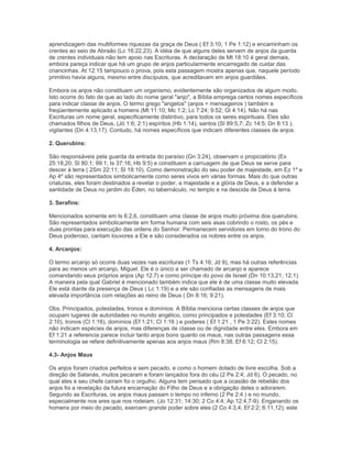 aprendizagem das multiformes riquezas da graça de Deus ( Ef 3:10; 1 Pe 1:12) e encaminham os
crentes ao seio de Abraão (Lc 16:22,23). A idéia de que alguns deles servem de anjos da guarda
de crentes individuais não tem apoio nas Escrituras. A declaração de Mt 18:10 é geral demais,
embora pareça indicar que há um grupo de anjos particularmente encarregado de cuidar das
criancinhas. At 12:15 tampouco o prova, pois esta passagem mostra apenas que, naquele período
primitivo havia alguns, mesmo entre discípulos, que acreditavam em anjos guardiães.
Embora os anjos não constituam um organismo, evidentemente são organizados de algum modo.
Isto ocorre do fato de que ao lado do nome geral "anjo", a Bíblia emprega certos nomes específicos
para indicar classe de anjos. O termo grego "angelos" (anjos = mensageiros ) também e
freqüentemente aplicado a homens (Mt 11:10; Mc 1:2; Lc 7:24; 9:52; Gl 4:14). Não há nas
Escrituras um nome geral, especificamente distintivo, para todos os seres espirituais. Eles são
chamados filhos de Deus, (Jó 1:6; 2:1) espíritos (Hb 1:14), santos (Sl 89:5,7; Zc 14:5; Dn 8:13 ),
vigilantes (Dn 4:13,17). Contudo, há nomes específicos que indicam diferentes classes de anjos.
2. Querubins:
São responsáveis pela guarda da entrada do paraíso (Gn 3:24), observam o propiciatório (Ex
25:18,20; Sl 80:1; 99:1; Is 37:16; Hb 9:5) e constituem a carruagem de que Deus se serve para
descer à terra ( 2Sm 22:11; Sl 18:10). Como demonstração do seu poder de majestade, em Ez 1º e
Ap 4º são representados simbolicamente como seres vivos em várias formas. Mais do que outras
criaturas, eles foram destinados a revelar o poder, a majestade e a glória de Deus, e a defender a
santidade de Deus no jardim do Éden, no tabernáculo, no templo e na descida de Deus à terra.
3. Serafins:
Mencionados somente em Is 6:2,6, constituem uma classe de anjos muito próxima dos querubins.
São representados simbolicamente em forma humana com seis asas cobrindo o rosto, os pés e
duas prontas para execução das ordens do Senhor. Permanecem servidores em torno do trono do
Deus poderoso, cantam louvores a Ele e são considerados os nobres entre os anjos.
4. Arcanjos:
O termo arcanjo só ocorre duas vezes nas escrituras (1 Ts 4:16; Jd 9), mas há outras referências
para ao menos um arcanjo, Miguel. Ele é o único a ser chamado de arcanjo e aparece
comandando seus próprios anjos (Ap 12.7) e como príncipe do povo de Israel (Dn 10:13,21; 12.1).
A maneira pela qual Gabriel é mencionado também indica que ele é de uma classe muito elevada.
Ele está diante da presença de Deus ( Lc 1:19) e a ele são confiadas as mensagens de mais
elevada importância com relações ao reino de Deus ( Dn 8:16; 9:21).
Obs.:Principados, potestades, tronos e domínios: A Bíblia menciona certas classes de anjos que
ocupam lugares de autoridades no mundo angélico, como principados e potestades (Ef 3:10; Cl
2:10), tronos (Cl 1:16), domínios (Ef 1:21; Cl 1:16 ) e poderes ( Ef 1:21 , 1 Pe 3:22). Estes nomes
não indicam espécies de anjos, mas diferenças de classe ou de dignidade entre eles. Embora em
Ef 1:21 a referencia parece incluir tanto anjos bons quanto os maus, nas outras passagens essa
terminologia se refere definitivamente apenas aos anjos maus (Rm 8:38; Ef 6:12; Cl 2:15).
4.3- Anjos Maus
Os anjos foram criados perfeitos e sem pecado, e como o homem dotado de livre escolha. Sob a
direção de Satanás, muitos pecaram e foram lançados fora do céu (2 Pe 2:4; Jd 6). O pecado, no
qual eles e seu chefe caíram foi o orgulho. Alguns tem pensado que a ocasião de rebelião dos
anjos foi a revelação da futura encarnação do Filho de Deus e a obrigação deles o adorarem.
Segundo as Escrituras, os anjos maus passam o tempo no inferno (2 Pe 2:4 ) e no mundo,
especialmente nos ares que nos rodeiam. (Jo 12:31; 14:30; 2 Co 4:4; Ap 12:4,7-9). Enganando os
homens por meio do pecado, exercem grande poder sobre eles (2 Co 4:3,4; Ef 2:2; 6:11,12); este
 