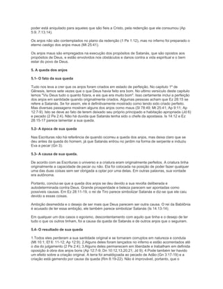 poder está aniquilado para aqueles que são fieis a Cristo, pela redenção que ele consumou (Ap
5:9; 7:13,14).
Os anjos não são contemplados no plano da redenção (1 Pe 1:12), mas no inferno foi preparado o
eterno castigo dos anjos maus (Mt 25:41).
Os anjos maus são empregados na execução dos propósitos de Satanás, que são opostos aos
propósitos de Deus, e estão envolvidos nos obstáculos e danos contra a vida espiritual e o bem
estar do povo de Deus.
5. A queda dos anjos
5.1- O fato da sua queda
Tudo nos leva a crer que os anjos foram criados em estado de perfeição. No capitulo 1º de
Gênesis, lemos sete vezes que o que Deus havia feito era bom. No ultimo versículo deste capitulo
lemos "Viu Deus tudo o quanto fizera, e eis que era muito bom". Isso certamente inclui a perfeição
dos anjos em santidade quando originalmente criados. Algumas pessoas acham que Ez 28:15 se
refere a Satanás. Se for assim, ele é definitivamente mostrado como tendo sido criado perfeito.
Mas diversas passagens mostram alguns dos anjos como maus (Sl 78:49; Mt 25:41; Ap 9:11; Ap
12:7-9). Isto se deve ao fato de terem deixado seu próprio principado e habitação apropriada (Jd 6)
e pecado (2 Pe 2:4). Não há duvida que Satanás tenha sido o chefe da apostasia. Is 14:12 e Ez
28:15-17 parece lamentar a sua queda.
5.2- A época de sua queda
Nas Escrituras não há referência de quando ocorreu a queda dos anjos, mas deixa claro que se
deu antes da queda do homem, já que Satanás entrou no jardim na forma de serpente e induziu
Eva a pecar (Gn 3).
5.3- A causa de sua queda.
De acordo com as Escrituras o universo e a criatura eram originalmente perfeitos. A criatura tinha
originalmente a capacidade de pecar ou não. Ela foi colocada na posição de poder fazer qualquer
uma das duas coisas sem ser obrigada a optar por uma delas. Em outras palavras, sua vontade
era autônoma.
Portanto, conclui-se que a queda dos anjos se deu devido a sua revolta deliberada e
autodeterminada contra Deus. Grande prosperidade e beleza parecem ser apontadas como
possíveis causas. Em Ez 28:11-19, o rei de Tiro parece simbolizar Satanás e diz-se que ele caiu
devido a essas coisas.
Ambição desmedida e o desejo de ser mais que Deus parecem ser outra causa. O rei da Babilônia
é acusado de ter essa ambição, ele também parece simbolizar Satanás (Is 14.13-14).
Em qualquer um dos casos o egoísmo, descontentamento com aquilo que tinha e o desejo de ter
tudo o que os outros tinham, foi a causa da queda de Satanás e de outros anjos que o seguiram.
5.4- O resultado de sua queda
1.Todos eles perderam a sua santidade original e se tornaram corruptos em natureza e conduta
(Mt 10:1; Ef 6: 11-12; Ap 12:9); 2.Alguns deles foram lançados no inferno e estão acorrentados até
o dia do julgamento (2 Pe 2:4); 3.Alguns deles permanecem em liberdade e trabalham em definida
oposição à obra dos anjos bons (Ap 12:7-9; Dn 10:12,13,20,21; Jd 9); 4.Pode também ter havido
um efeito sobre a criação original. A terra foi amaldiçoada ao pecado de Adão (Gn 3:17-19) e a
criação está gemendo por causa da queda (Rm 8:19-22). Não é improvável, portanto, que o
 