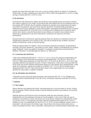 pecado dos anjos tenha tido algo a ver com a ruína da criação original no capítulo 1º de Gênesis;
5.Eles serão, no futuro, atirados para a terra (Ap 12:8-9), e após seu julgamento (1 Co 6:3), no lago
de fogo e enxofre (Mt 25:41; 2 Pe 2:4; Jd 6).
6. Os demônios
As Escrituras não descrevem a origem dos demônios. Essa questão parece ser parte do mistério
que rodeia a origem do mal. Porém, as Escrituras dão claro testemunho da sua existência real e de
sua posição (Mt 12:26-28). Nos Evangelhos aparecem os espíritos maus desprovidos de corpos,
que entram nas pessoas, das quais se diz que têm demônios. Os efeitos desta possessão se
evidenciam por loucura, epilepsia e outras enfermidades, associadas principalmente com o sistema
mental e nervoso (Mt 9:33; 12:22; Mc 5:4,5). O indivíduo sob a influência de um demônio não é
senhor de si mesmo; o espírito fala através de seus lábios ou emudece à sua vontade; leva-o
aonde quer e geralmente o usa como instrumento, revestindo-o às vezes de uma força
sobrenatural.
Quando examinam as Escrituras, algumas pessoas ficam em dúvida se os demônios devem ser
classificados juntamente com os anjos ou não; mas não há dúvida de que na Bíblia, há ensino
positivo concernente a cada um dos dois grupos.
Ainda que alguns falem em "diabos", como se houvesse muitos de sua espécie, tal expressão é
incorreta. Há muitos "demônios", mas existe um único "diabo". Diabo é a transliteração do vocábulo
grego "diabolos", nome que significa "acusador" e é aplicado nas Escrituras exclusivamente a
Satanás. "Demônio" é a transliteração de "daimon" ou "daimonion".
6.1- A natureza dos demônios
1.São seres inteligentes (Mt 8:29,31; 1 Tm 4:1-3; 1 Jo 4:1 e Tg 2:19), possuem características de
ações pessoais o que demonstra que possuem personalidade (Mc 1:24; Mc 5:6,7; Mc 8:16; Lc
8:18-31); 2.São seres espirituais (Lc 9:38,39,42; Hb 1:13,14; Hb 2:16; Mt 8:16; Lc 10:17,20); 3.São
reputados idênticos aos espíritos imundos, no Novo Testamento; 4.São seres numerosos (Mc 5:9)
de tal modo que tornam Satanás praticamente ubíquo por meio desses seus representantes; 5.São
seres vis e perversos - baixos em conduta (Lc 9:39; Mc 1:27; 1 Tm 4:1; Mt 4:3); 6.São servis e
obsequiosos (Mt 12:24-27). São seres de baixa ordem moral, degenerados em sua condição,
ignóbeis em suas ações, e sujeitos a Satanás.
6.2- As atividades dos demônios
1.Apossam-se dos corpos dos seres humanos e dos irracionais (Mc 5:8, 11-13); 2.Afligem aos
homens mental e fisicamente (Mt 12:22; Mc 5:4,5); 3.Produzem impureza moral (Mc 5:2; Ef 2:2);
7. Satanás
7.1- Sua origem
Alguns afirmam que Satanás não existe, mas observando-se o mal que existe no mundo, é lógico
que se pergunte: "Quem continua a fazer a obra de Satanás durante a sua ausência, se é que ele
não existe?"
Satanás aparece nas Escrituras como reconhecido chefe dos anjos decaídos. Ele era
originalmente um dos poderosos príncipes do mundo angélico, e veio a ser o líder dos que se
revoltaram contra Deus e caíram. De acordo com as Escrituras, Satanás era originalmente Lúcifer
("o que leva a luz"), o mais glorioso dos anjos. Mas ele orgulhosamente aspirou a ser "como o
Altíssimo" e caiu "na condenação (Ez 28:12,19; Is 14: 12-15). O nome "Satanás" revela-o como "o
adversário", não do homem em primeiro lugar, mas de Deus. Ele investe contra Adão como a
coroa da produção de Deus, forja a destruição, razão pela qual é chamado Apolion (destruidor), Ap
 