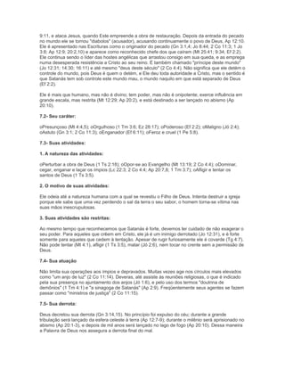 9:11, e ataca Jesus, quando Este empreende a obra de restauração. Depois da entrada do pecado
no mundo ele se tornou "diabolos" (acusador), acusando continuamente o povo de Deus, Ap 12:10.
Ele é apresentado nas Escrituras como o originador do pecado (Gn 3:1,4; Jo 8:44; 2 Co 11:3; 1 Jo
3:8; Ap 12:9; 20:2,10) e aparece como reconhecido chefe dos que caíram (Mt 25:41; 9:34; Ef 2:2).
Ele continua sendo o líder das hostes angélicas que arrastou consigo em sua queda, e as emprega
numa desesperada resistência a Cristo ao seu reino. É também chamado "príncipe deste mundo"
(Jo 12:31; 14:30; 16:11) e até mesmo "deus deste século" (2 Co 4:4). Não significa que ele detém o
controle do mundo, pois Deus é quem o detém, e Ele deu toda autoridade a Cristo, mas o sentido é
que Satanás tem sob controle este mundo mau, o mundo naquilo em que está separado de Deus
(Ef 2:2).
Ele é mais que humano, mas não é divino; tem poder, mas não é onipotente; exerce influência em
grande escala, mas restrita (Mt 12:29; Ap 20:2), e está destinado a ser lançado no abismo (Ap
20:10).
7.2- Seu caráter:
oPresunçoso (Mt 4:4,5); oOrgulhoso (1 Tm 3:6; Ez 28:17); oPoderoso (Ef 2:2); oMaligno (Jó 2:4);
oAstuto (Gn 3:1; 2 Co 11:3); oEnganador (Ef 6:11); oFeroz e cruel (1 Pe 5:8).
7.3- Suas atividades:
1. A natureza das atividades:
oPerturbar a obra de Deus (1 Ts 2:18); oOpor-se ao Evangelho (Mt 13:19; 2 Co 4:4); oDominar,
cegar, enganar e laçar os ímpios (Lc 22:3; 2 Co 4:4; Ap 20:7,8; 1 Tm 3:7); oAfligir e tentar os
santos de Deus (1 Ts 3:5).
2. O motivo de suas atividades:
Ele odeia até a natureza humana com a qual se revestiu o Filho de Deus. Intenta destruir a igreja
porque ele sabe que uma vez perdendo o sal da terra o seu sabor, o homem torna-se vítima nas
suas mãos inescrupulosas.
3. Suas atividades são restritas:
Ao mesmo tempo que reconhecemos que Satanás é forte, devemos ter cuidado de não exagerar o
seu poder. Para aqueles que crêem em Cristo, ele já é um inimigo derrotado (Jo 12:31), e é forte
somente para aqueles que cedem à tentação. Apesar de rugir furiosamente ele é covarde (Tg 4:7).
Não pode tentar (Mt 4:1), afligir (1 Ts 3:5), matar (Jó 2:6), nem tocar no crente sem a permissão de
Deus.
7.4- Sua atuação
Não limita sua operações aos ímpios e depravados. Muitas vezes age nos círculos mais elevados
como "um anjo de luz" (2 Co 11:14). Deveras, até assiste às reuniões religiosas, o que é indicado
pela sua presença no ajuntamento dos anjos (Jó 1:6), e pelo uso dos termos "doutrina de
demônios" (1 Tm 4:1) e "a sinagoga de Satanás" (Ap 2:9). Freqüentemente seus agentes se fazem
passar como "ministros de justiça" (2 Co 11:15).
7.5- Sua derrota:
Deus decretou sua derrota (Gn 3:14,15). No princípio foi expulso do céu; durante a grande
tribulação será lançado da esfera celeste à terra (Ap 12:7-9); durante o milênio será aprisionado no
abismo (Ap 20:1-3), e depois de mil anos será lançado no lago de fogo (Ap 20:10). Dessa maneira
a Palavra de Deus nos assegura a derrota final do mal.
 