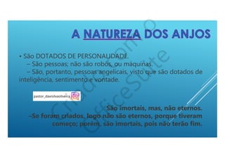 • São DOTADOS DE PERSONALIDADE.
– São pessoas; não são robôs, ou máquinas.
– São, portanto, pessoas angelicais, visto que são dotados de
inteligência, sentimento e vontade.
São imortais, mas, não eternos.
–Se foram criados, logo não são eternos, porque tiveram
começo; porém, são imortais, pois não terão fim.
 