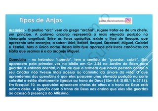 Arcanjos - O prefixo “arc” vem do grego “archai”, sugere tratar-se de um chefe,
um príncipe. A palavra arcanjo representa a mais elevada posição na
hierarquia angelical. Entre os livros apócrifos, existe o livro de Enoque, que
apresenta sete arcanjos, a saber: Uriel, Rafael, Raquel, Saracael, Miguel, Gabriel
e Remiel. Mas o único nome dessa lista que aparece nos livros canônicos da
Bíblia que usamos é o do arcanjo Miguel.
Querubins - no hebraico “querub”, tem o sentido de “guardar, cobrir”. Eles
aparecem pela primeira vez na bíblia em Gn 3.24 no Jardim do Éden para
guardar a entrada oriental, a fim de que o homem que havia pecado contra o
seu Criador não tivesse mais acesso ao caminho da árvore da vida. O que
aprendemos dos querubins é que eles possuem uma elevada posição na corte
celestial e estão diretamente ligados ao trono de Deus (1Sm 4.4; Sl 80.1; Is 37.16).
Em Ezequiel 10, os querubins aparecem cheios de olhos e o trono de Deus está
acima deles. A ligação com o trono de Deus nos ensina que eles são guardas
ao acesso à presença do Altíssimo.
 