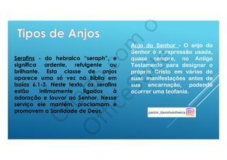 Serafins - do hebraico “seraph”, e
significa ardente, refulgente ou
brilhante. Esta classe de anjos
aparece uma só vez na Bíblia em
Isaías 6.1-3. Neste texto, os serafins
estão intimamente ligados à
adoração e louvor ao Senhor. Nesse
serviço ele mantém, proclamam e
promovem a Santidade de Deus.
Anjo do Senhor - O anjo do
Senhor é a expressão usada,
quase sempre, no Antigo
Testamento para designar o
próprio Cristo em várias de
suas manifestações antes de
sua encarnação, podendo
ocorrer uma teofania.
 