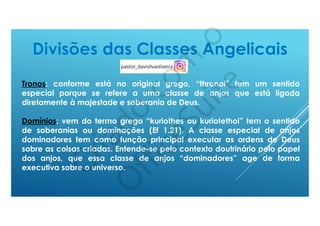 Tronos: conforme está no original grego, “thronoi” tem um sentido
especial porque se refere a uma classe de anjos que está ligada
diretamente à majestade e soberania de Deus.
Domínios: vem do termo grego “kuriothes ou kuriotethoi” tem o sentido
de soberanias ou dominações (Ef 1.21). A classe especial de anjos
dominadores tem como função principal executar as ordens de Deus
sobre as coisas criadas. Entende-se pelo contexto doutrinário pelo papel
dos anjos, que essa classe de anjos “dominadores” age de forma
executiva sobre o universo.
 