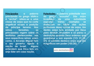 Potestades: a palavra potestade vem
do grego “exousiai”. São anjos
investidos de uma autoridade
especial. Vários exemplos se
destacam na bíblia das ações
poderosas dessa classe de anjos. Um
destes anjos fora enviado por Deus
para destruir Jerusalém e só parou a
destruição quando Deus ordenou que
guardasse a sua espada (1Cr 21.15-
27). O salmista destaca anjos que são
magníficos em poder (103.20).
Principados: a palavra
principado no grego bíblico
é “archai”, refere-se a uma
classe de anjos que na corte
angelical ocupa a posição
de príncipe terreno. Nos
reinos terrestres, os
principados regem sobre os
territórios pertencentes aos
seus respectivos reinos, assim
como, o Arcanjo Miguel tem
o seu governo ligado à
nação de Israel. Alguns
entendem que Deus tem um
anjo líder em casa nação.
 