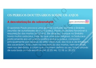 O apóstolo Paulo provoca uma grande confusão perante o Sinédrio
(reunião de autoridades do povo judeu), Paulo se declara favorável à
ressurreição dos mortos (At 23.6-8). Ele disse isso, porque no Sinédrio
havia muitos saduceus. Mais do que uma linha religiosa, os Saduceus
praticamente era um partido político entre os judeus, composto
principalmente por pessoas da elite intelectual, dos ricos e da linhagem
dos sacerdotes. Não criam na ressurreição dos mortos, nem em anjos,
nem nos demônios, e criam que o homem definia ao seu futuro através
de suas boas ou más escolhas (Mt 22.23; Mc 12.18; Lc 20.27).
OS PERIGOS DOUTINÁRIOS SOBRE OS ANJOS
A desvalorização do sobrenatural
 