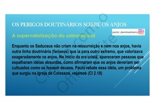 OS PERIGOS DOUTINÁRIOS SOBRE OS ANJOS
A supervalorização do sobrenatural
Enquanto os Saduceus não criam na ressurreição e nem nos anjos, havia
outra linha doutrinária (fariseus) que ia para outro extremo, que valorizava
exageradamente os anjos. No início da era cristã, apareceram pessoas que
espalharam idéias absurdas, como afirmaram que os anjos deveriam ser
cultuados como se fossem deuses. Paulo rebate essa idéia, um problema
que surgiu na igreja de Colossos, vejamos (Cl 2.18)
 
