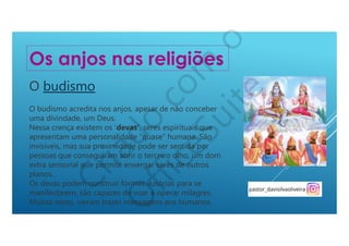 O budismo
O budismo acredita nos anjos, apesar de não conceber
uma divindade, um Deus.
Nessa crença existem os ‘devas’, seres espirituais que
apresentam uma personalidade “quase” humana. São
invisíveis, mas sua proximidade pode ser sentida por
pessoas que conseguiram abrir o terceiro olho, um dom
extra sensorial que permite enxergar seres de outros
planos..
Os devas podem construir formas ilusórias para se
manifestarem, são capazes de voar e operar milagres.
Muitas vezes, vieram trazer mensagens aos humanos.
Os anjos nas religiões
 