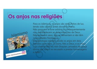 Para os islâmicos, os anjos são seres feitos de luz,
tendo sido criados antes do ser humano.
Não possuem o livre-arbítrio e consequentemente
não desobedecem as determinações de Deus.
Não possuem sexo, não se alimentam e não têm
necessidades fisiológicas.
A angelologia islâmica divide os anjos em dois
partidos principais, os bons, fiéis a Deus, e os maus,
cujo chefe é Iblis ou Ash-Shaytan, privados da graça
divina por terem se recusado a prestar homenagens
a Adão.
Os anjos nas religiões
Islamismo
 