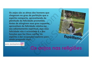 Os anjos são as almas dos homens que
chegaram no grau de perfeição que o
espírito comporta, aproveitando da
plenitude da felicidade prometida.
Antes de atingirem esse grau supremo,
aproveitam da felicidade relativa ao
seu adiantamento espiritual, mas essa
felicidade não é ociosidade é a das
funções que faz Deus confiar no
espírito e dar ocupações maiores para
ainda progredir mais.
Os anjos nas religiões
Espiritismo
 