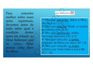 Para entender
melhor sobre esses
seres espirituais,
devemos antes de
tudo saber qual é
condição destes
seres em relação ao
Deus Soberano que
os criou. Deus
possui cinco tipos
de filhos:
1ª Filho por geração: Jesus, o Filho
de Deus (Lc 2.7);
2ª Filho por eleição: Israel, a nação
escolhida (Nm 23.9);
3ª Filho por formação: Adão,
formado do barro (Gn 2.7);
4ª Filho por adoção: a Igreja,
adoção de filhos por Jesus (Ef 1.5);
5ª Filho por criação: os Anjos,
criados por meio Dele e para Ele
(Cl 1.16).
 