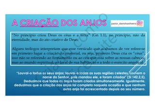“Louvai-o todos os seus anjos; louvai-o todas as suas regiões celestes. Louvem o
nome do Senhor, pois mandou ele, e foram criados” (Sl 142.2,5).
Deduzimos que todos os anjos foram criados simultaneamente. Igualmente,
deduzimos que a criação dos anjos foi completa naquela ocasião e que nenhum
outro anjo foi acrescentado depois ao seu número.
 
