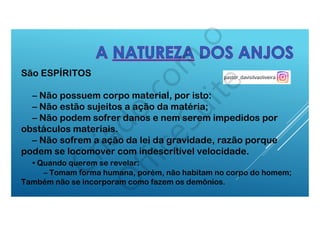 São ESPÍRITOS
– Não possuem corpo material, por isto:
– Não estão sujeitos a ação da matéria;
– Não podem sofrer danos e nem serem impedidos por
obstáculos materiais.
– Não sofrem a ação da lei da gravidade, razão porque
podem se locomover com indescritível velocidade.
  • Quando querem se revelar:
– Tomam forma humana, porém, não habitam no corpo do homem;
Também não se incorporam como fazem os demônios.
 