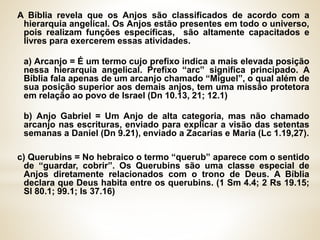 A Bíblia revela que os Anjos são classificados de acordo com a
hierarquia angelical. Os Anjos estão presentes em todo o universo,
pois realizam funções específicas, são altamente capacitados e
livres para exercerem essas atividades.
a) Arcanjo = É um termo cujo prefixo indica a mais elevada posição
nessa hierarquia angelical. Prefixo “arc” significa principado. A
Bíblia fala apenas de um arcanjo chamado “Miguel”, o qual além de
sua posição superior aos demais anjos, tem uma missão protetora
em relação ao povo de Israel (Dn 10.13, 21; 12.1)
b) Anjo Gabriel = Um Anjo de alta categoria, mas não chamado
arcanjo nas escrituras, enviado para explicar a visão das setentas
semanas a Daniel (Dn 9.21), enviado a Zacarias e Maria (Lc 1.19,27).
c) Querubins = No hebraico o termo “querub” aparece com o sentido
de “guardar, cobrir”. Os Querubins são uma classe especial de
Anjos diretamente relacionados com o trono de Deus. A Bíblia
declara que Deus habita entre os querubins. (1 Sm 4.4; 2 Rs 19.15;
Sl 80.1; 99.1; Is 37.16)
 