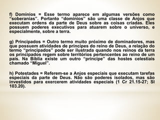 f) Domínios = Esse termo aparece em algumas versões como
“soberanias”. Portanto “domínios” são uma classe de Anjos que
executam ordens da parte de Deus sobre as coisas criadas. Eles
possuem poderes executivos para atuarem sobre o universo, e
especialmente, sobre a terra.
g) Principados = Outro termo muito próximo de dominadores, mas
que possuem atividades de príncipes do reino de Deus, a relação do
termo “principados” pode ser ilustrada quando nos reinos da terra
os principados regem sobre territórios pertencentes ao reino de um
país. Na Bíblia existe um outro “príncipe” das hostes celestiais
chamado “Miguel”.
h) Potestades = Referem-se a Anjos especiais que executam tarefas
especiais da parte de Deus. Não são poderes isolados, mas são
investidos para exercerem atividades especiais (1 Cr 21.15-27; Sl
103.20).
 