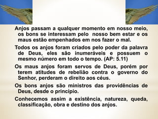 Anjos passam a qualquer momento em nosso meio,
os bons se interessam pelo nosso bem estar e os
maus estão empenhados em nos fazer o mal.
Todos os anjos foram criados pelo poder da palavra
de Deus, eles são inumeráveis e possuem o
mesmo número em todo o tempo. (AP: 5.11)
Os maus anjos foram servos de Deus, porém por
terem atitudes de rebelião contra o governo do
Senhor, perderam o direito aos céus.
Os bons anjos são ministros das providências de
Deus, desde o princípio.
Conhecemos assim a existência, natureza, queda,
classificação, obra e destino dos anjos.
 