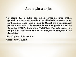 No século IV, o culto aos anjos tornou-se uma prática
generalizada entre a cristandade. Na cidade de colossos, todos
conheciam a lenda que o arcanjo Miguel era o responsável
pela existência do rio lico.(nome dado na antiguidade a um rio
da antiga FRÍGIA, (hoje atual TURQUIA). Por esta razão, um
templo fora construído em sua homenagem as margens do rio
da cidade.
obs.: O que a bíblia ensina.
Apoc: 19 :10 / 22:8,9
 