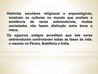 Histórias seculares religiosas e arqueológicas,
mostram as culturas no mundo que aceitam a
existência de seres sobrenaturais, muitas
sociedades não fazem distinção entre bons e
maus.
Os egípcios antigos acreditam que tais seres
sobrenaturais controlavam todas as fases da vida,
o mesmo na Pérsia, Babilônia e Índia.
 