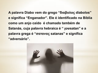 A palavra Diabo vem do grego “διαβολος diabolos”
e significa “Enganador”. Ele é identificado na Bíblia
como um anjo caído é chamado também de
Satanás, cuja palavra hebraica é “ ‫שטן‬satan” e a
palavra grega é “σατανας satanas” e significa
“adversário”.
 