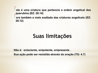 ele é uma criatura que pertencia a ordem angelical dos
querubins (EZ: 28.14)
era também a mais exaltada das criaturas angelicais (EZ:
28.12)
Não é: onisciente, onipotente, onipresente .
Sua ação pode ser resistida através da oração (TG: 4.7)
 