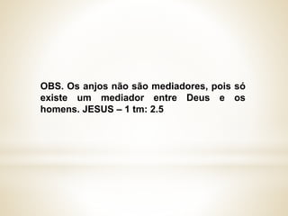 OBS. Os anjos não são mediadores, pois só
existe um mediador entre Deus e os
homens. JESUS – 1 tm: 2.5
 