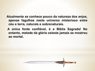 Atualmente se conhece pouco da natureza dos anjos,
apenas fagulhas neste universo misterioso entre
céu e terra, naturais e sobrenaturais.
A única fonte confiável, é a Bíblia Sagrada! No
entanto, metade da glória celeste jamais se mostrou
ao mortal.
 