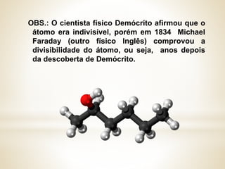 OBS.: O cientista físico Demócrito afirmou que o
átomo era indivisível, porém em 1834 Michael
Faraday (outro físico Inglês) comprovou a
divisibilidade do átomo, ou seja, anos depois
da descoberta de Demócrito.
 