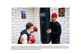 Born with a rare genetic disorder, youth boxing coach Antonio Gonzales has spent the last nine of his 46 years
battling end-stage kidney failure. Despite needing dialysis treatments three times a week, Antonio continues to
teach and mentor youth at a Cleveland recreation center.
 