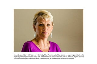 Breast Cancer: A Story Half Told is an initiative by Pfizer Pharmaceutical that focuses on capturing and sharing the
day to day challenges of women living with metastatic breast cancer. The series aims to eliminate stigmas, provide
information and expand the breast cancer conversation to be more inclusive of metastatic disease.
 