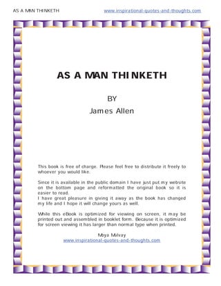 AS A MAN THINKETH                        www.inspirational-quotes-and-thoughts.com




                  AS A MAN THINKETH
                                     BY
                                 James Allen



         This book is free of charge. Please feel free to distribute it freely to
         whoever you would like.
         Since it is available in the public domain I have just put my website
         on the bottom page and reformatted the original book so it is
         easier to read.
         I have great pleasure in giving it away as the book has changed
         my life and I hope it will change yours as well.
         While this eBook is optimized for viewing on screen, it may be
         printed out and assembled in booklet form. Because it is optimized
         for screen viewing it has larger than normal type when printed.
                                       Moya Mulvay
                      www.inspirational-quotes-and-thoughts.com
 