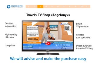 Travels’TV Shop «Angelonyx»
Detailed
information
High-quality
HD video
Low prices
We will advise and make the purchase easy
Smart
TV presenter
Reliable
tour operators
Direct purchase
from the TV Shop
21 3 4 5 6 7 8 9 10 11
 