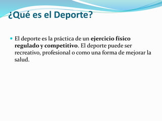 ¿Qué es el Deporte?
 El deporte es la práctica de un ejercicio físico
regulado y competitivo. El deporte puede ser
recreativo, profesional o como una forma de mejorar la
salud.
 