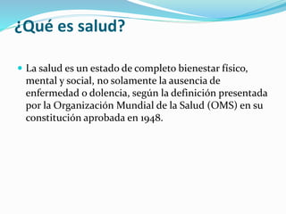 ¿Qué es salud?
 La salud es un estado de completo bienestar físico,
mental y social, no solamente la ausencia de
enfermedad o dolencia, según la definición presentada
por la Organización Mundial de la Salud (OMS) en su
constitución aprobada en 1948.
 
