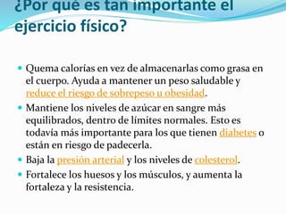 ¿Por qué es tan importante el
ejercicio físico?
 Quema calorías en vez de almacenarlas como grasa en
el cuerpo. Ayuda a mantener un peso saludable y
reduce el riesgo de sobrepeso u obesidad.
 Mantiene los niveles de azúcar en sangre más
equilibrados, dentro de límites normales. Esto es
todavía más importante para los que tienen diabetes o
están en riesgo de padecerla.
 Baja la presión arterial y los niveles de colesterol.
 Fortalece los huesos y los músculos, y aumenta la
fortaleza y la resistencia.
 