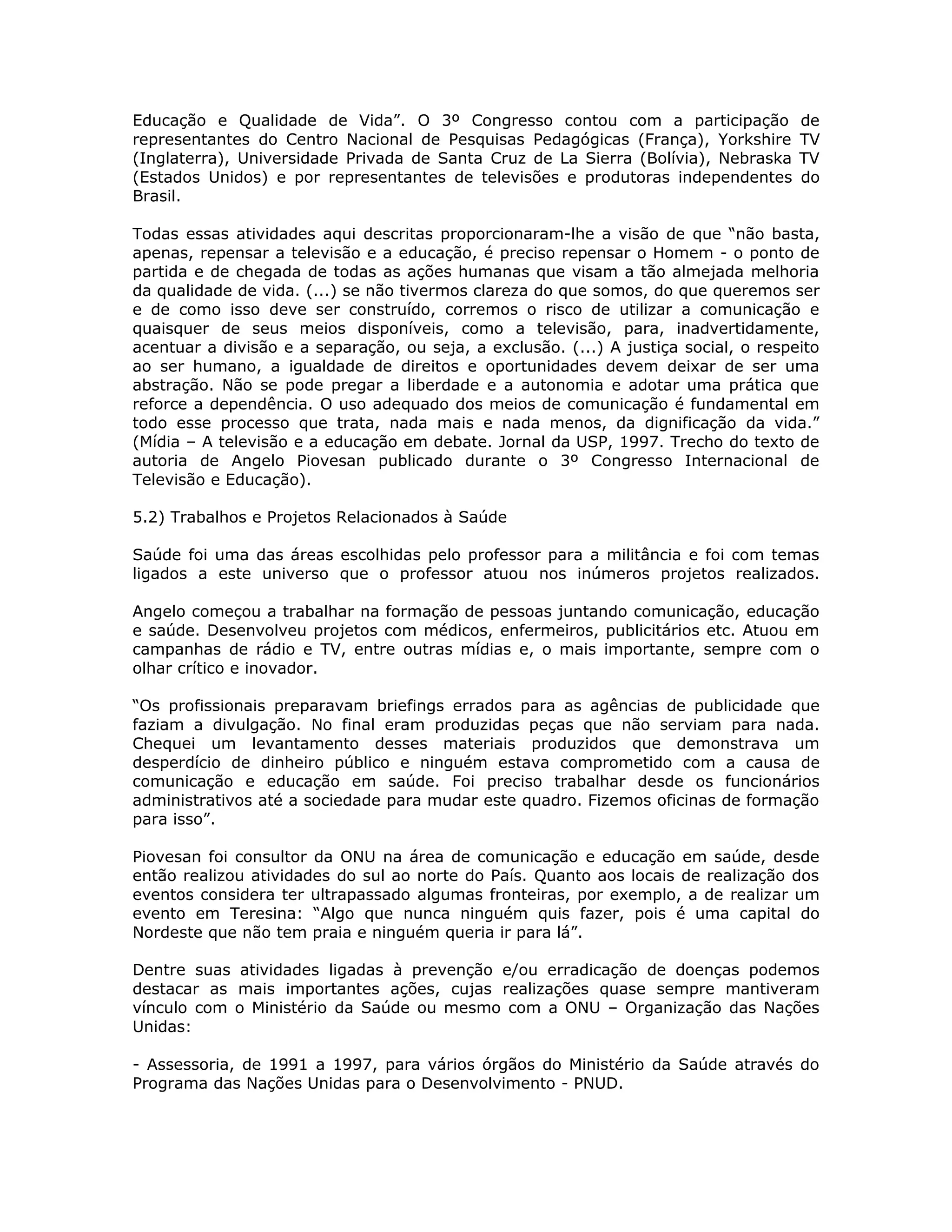 Educação e Qualidade de Vida”. O 3º Congresso contou com a participação               de
representantes do Centro Nacional de Pesquisas Pedagógicas (França), Yorkshire        TV
(Inglaterra), Universidade Privada de Santa Cruz de La Sierra (Bolívia), Nebraska     TV
(Estados Unidos) e por representantes de televisões e produtoras independentes        do
Brasil.

Todas essas atividades aqui descritas proporcionaram-lhe a visão de que “não basta,
apenas, repensar a televisão e a educação, é preciso repensar o Homem - o ponto de
partida e de chegada de todas as ações humanas que visam a tão almejada melhoria
da qualidade de vida. (...) se não tivermos clareza do que somos, do que queremos ser
e de como isso deve ser construído, corremos o risco de utilizar a comunicação e
quaisquer de seus meios disponíveis, como a televisão, para, inadvertidamente,
acentuar a divisão e a separação, ou seja, a exclusão. (...) A justiça social, o respeito
ao ser humano, a igualdade de direitos e oportunidades devem deixar de ser uma
abstração. Não se pode pregar a liberdade e a autonomia e adotar uma prática que
reforce a dependência. O uso adequado dos meios de comunicação é fundamental em
todo esse processo que trata, nada mais e nada menos, da dignificação da vida.”
(Mídia – A televisão e a educação em debate. Jornal da USP, 1997. Trecho do texto de
autoria de Angelo Piovesan publicado durante o 3º Congresso Internacional de
Televisão e Educação).

5.2) Trabalhos e Projetos Relacionados à Saúde

Saúde foi uma das áreas escolhidas pelo professor para a militância e foi com temas
ligados a este universo que o professor atuou nos inúmeros projetos realizados.

Angelo começou a trabalhar na formação de pessoas juntando comunicação, educação
e saúde. Desenvolveu projetos com médicos, enfermeiros, publicitários etc. Atuou em
campanhas de rádio e TV, entre outras mídias e, o mais importante, sempre com o
olhar crítico e inovador.

“Os profissionais preparavam briefings errados para as agências de publicidade que
faziam a divulgação. No final eram produzidas peças que não serviam para nada.
Chequei um levantamento desses materiais produzidos que demonstrava um
desperdício de dinheiro público e ninguém estava comprometido com a causa de
comunicação e educação em saúde. Foi preciso trabalhar desde os funcionários
administrativos até a sociedade para mudar este quadro. Fizemos oficinas de formação
para isso”.

Piovesan foi consultor da ONU na área de comunicação e educação em saúde, desde
então realizou atividades do sul ao norte do País. Quanto aos locais de realização dos
eventos considera ter ultrapassado algumas fronteiras, por exemplo, a de realizar um
evento em Teresina: “Algo que nunca ninguém quis fazer, pois é uma capital do
Nordeste que não tem praia e ninguém queria ir para lá”.

Dentre suas atividades ligadas à prevenção e/ou erradicação de doenças podemos
destacar as mais importantes ações, cujas realizações quase sempre mantiveram
vínculo com o Ministério da Saúde ou mesmo com a ONU – Organização das Nações
Unidas:

- Assessoria, de 1991 a 1997, para vários órgãos do Ministério da Saúde através do
Programa das Nações Unidas para o Desenvolvimento - PNUD.
 