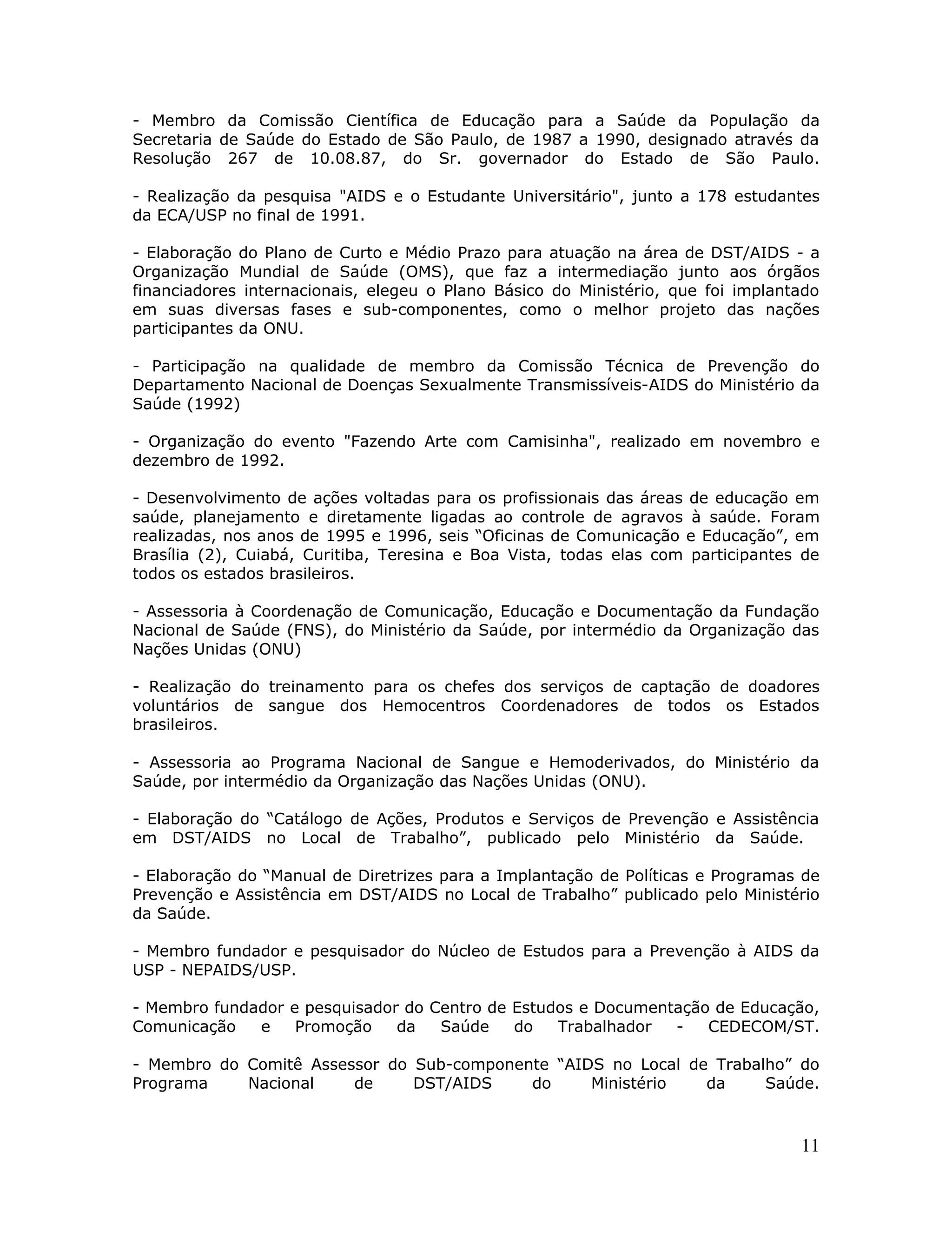 - Membro da Comissão Científica de Educação para a Saúde da População da
Secretaria de Saúde do Estado de São Paulo, de 1987 a 1990, designado através da
Resolução 267 de 10.08.87, do Sr. governador do Estado de São Paulo.

- Realização da pesquisa "AIDS e o Estudante Universitário", junto a 178 estudantes
da ECA/USP no final de 1991.

- Elaboração do Plano de Curto e Médio Prazo para atuação na área de DST/AIDS - a
Organização Mundial de Saúde (OMS), que faz a intermediação junto aos órgãos
financiadores internacionais, elegeu o Plano Básico do Ministério, que foi implantado
em suas diversas fases e sub-componentes, como o melhor projeto das nações
participantes da ONU.

- Participação na qualidade de membro da Comissão Técnica de Prevenção do
Departamento Nacional de Doenças Sexualmente Transmissíveis-AIDS do Ministério da
Saúde (1992)

- Organização do evento "Fazendo Arte com Camisinha", realizado em novembro e
dezembro de 1992.

- Desenvolvimento de ações voltadas para os profissionais das áreas de educação em
saúde, planejamento e diretamente ligadas ao controle de agravos à saúde. Foram
realizadas, nos anos de 1995 e 1996, seis “Oficinas de Comunicação e Educação”, em
Brasília (2), Cuiabá, Curitiba, Teresina e Boa Vista, todas elas com participantes de
todos os estados brasileiros.

- Assessoria à Coordenação de Comunicação, Educação e Documentação da Fundação
Nacional de Saúde (FNS), do Ministério da Saúde, por intermédio da Organização das
Nações Unidas (ONU)

- Realização do treinamento para os chefes dos serviços de captação de doadores
voluntários de sangue dos Hemocentros Coordenadores de todos os Estados
brasileiros.

- Assessoria ao Programa Nacional de Sangue e Hemoderivados, do Ministério da
Saúde, por intermédio da Organização das Nações Unidas (ONU).

- Elaboração do “Catálogo de Ações, Produtos e Serviços de Prevenção e Assistência
em DST/AIDS no Local de Trabalho”, publicado pelo Ministério da Saúde.

- Elaboração do “Manual de Diretrizes para a Implantação de Políticas e Programas de
Prevenção e Assistência em DST/AIDS no Local de Trabalho” publicado pelo Ministério
da Saúde.

- Membro fundador e pesquisador do Núcleo de Estudos para a Prevenção à AIDS da
USP - NEPAIDS/USP.

- Membro fundador e pesquisador do Centro de Estudos e Documentação de Educação,
Comunicação   e    Promoção    da   Saúde    do   Trabalhador  -   CEDECOM/ST.

- Membro do Comitê Assessor do Sub-componente “AIDS no Local de Trabalho” do
Programa    Nacional    de     DST/AIDS    do     Ministério   da     Saúde.



                                                                                  11
 
