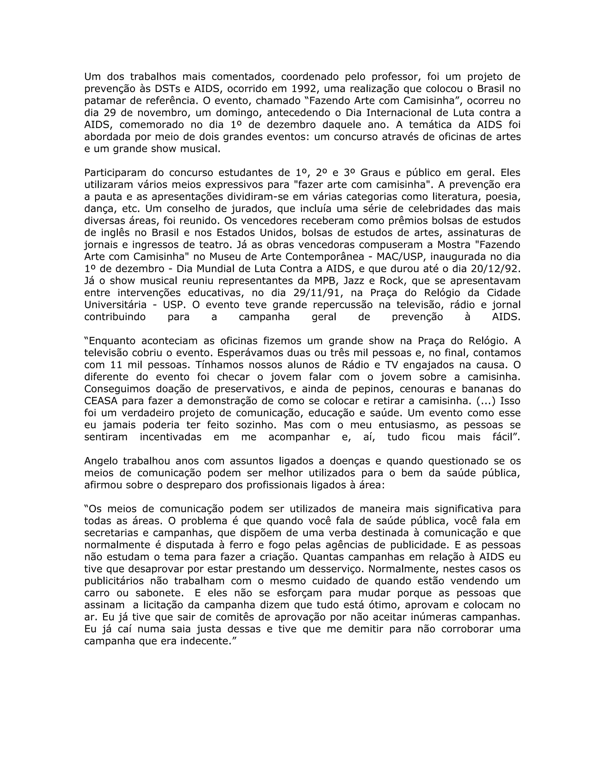 Um dos trabalhos mais comentados, coordenado pelo professor, foi um projeto de
prevenção às DSTs e AIDS, ocorrido em 1992, uma realização que colocou o Brasil no
patamar de referência. O evento, chamado “Fazendo Arte com Camisinha”, ocorreu no
dia 29 de novembro, um domingo, antecedendo o Dia Internacional de Luta contra a
AIDS, comemorado no dia 1º de dezembro daquele ano. A temática da AIDS foi
abordada por meio de dois grandes eventos: um concurso através de oficinas de artes
e um grande show musical.

Participaram do concurso estudantes de 1º, 2º e 3º Graus e público em geral. Eles
utilizaram vários meios expressivos para "fazer arte com camisinha". A prevenção era
a pauta e as apresentações dividiram-se em várias categorias como literatura, poesia,
dança, etc. Um conselho de jurados, que incluía uma série de celebridades das mais
diversas áreas, foi reunido. Os vencedores receberam como prêmios bolsas de estudos
de inglês no Brasil e nos Estados Unidos, bolsas de estudos de artes, assinaturas de
jornais e ingressos de teatro. Já as obras vencedoras compuseram a Mostra "Fazendo
Arte com Camisinha" no Museu de Arte Contemporânea - MAC/USP, inaugurada no dia
1º de dezembro - Dia Mundial de Luta Contra a AIDS, e que durou até o dia 20/12/92.
Já o show musical reuniu representantes da MPB, Jazz e Rock, que se apresentavam
entre intervenções educativas, no dia 29/11/91, na Praça do Relógio da Cidade
Universitária - USP. O evento teve grande repercussão na televisão, rádio e jornal
contribuindo     para     a    campanha      geral    de   prevenção      à    AIDS.

“Enquanto aconteciam as oficinas fizemos um grande show na Praça do Relógio. A
televisão cobriu o evento. Esperávamos duas ou três mil pessoas e, no final, contamos
com 11 mil pessoas. Tínhamos nossos alunos de Rádio e TV engajados na causa. O
diferente do evento foi checar o jovem falar com o jovem sobre a camisinha.
Conseguimos doação de preservativos, e ainda de pepinos, cenouras e bananas do
CEASA para fazer a demonstração de como se colocar e retirar a camisinha. (...) Isso
foi um verdadeiro projeto de comunicação, educação e saúde. Um evento como esse
eu jamais poderia ter feito sozinho. Mas com o meu entusiasmo, as pessoas se
sentiram incentivadas em me acompanhar e, aí, tudo ficou mais fácil”.

Angelo trabalhou anos com assuntos ligados a doenças e quando questionado se os
meios de comunicação podem ser melhor utilizados para o bem da saúde pública,
afirmou sobre o despreparo dos profissionais ligados à área:

“Os meios de comunicação podem ser utilizados de maneira mais significativa para
todas as áreas. O problema é que quando você fala de saúde pública, você fala em
secretarias e campanhas, que dispõem de uma verba destinada à comunicação e que
normalmente é disputada à ferro e fogo pelas agências de publicidade. E as pessoas
não estudam o tema para fazer a criação. Quantas campanhas em relação à AIDS eu
tive que desaprovar por estar prestando um desserviço. Normalmente, nestes casos os
publicitários não trabalham com o mesmo cuidado de quando estão vendendo um
carro ou sabonete. E eles não se esforçam para mudar porque as pessoas que
assinam a licitação da campanha dizem que tudo está ótimo, aprovam e colocam no
ar. Eu já tive que sair de comitês de aprovação por não aceitar inúmeras campanhas.
Eu já caí numa saia justa dessas e tive que me demitir para não corroborar uma
campanha que era indecente.”
 
