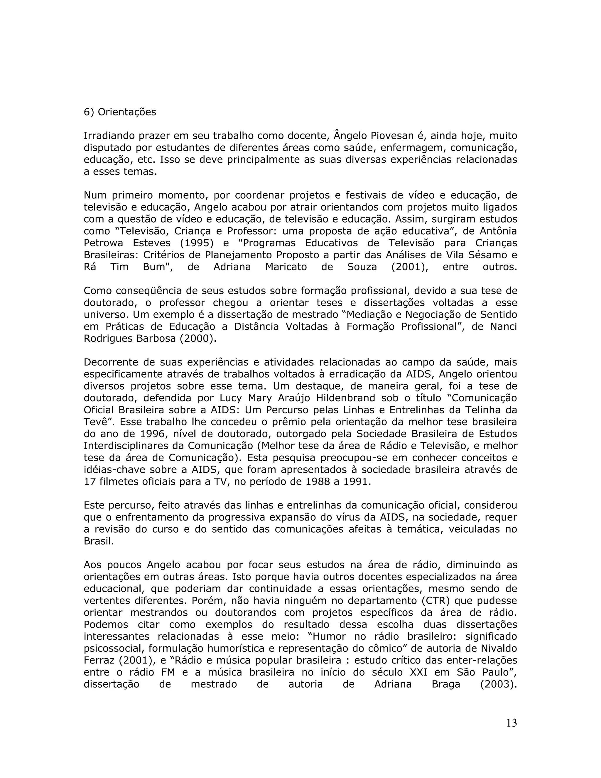 6) Orientações

Irradiando prazer em seu trabalho como docente, Ângelo Piovesan é, ainda hoje, muito
disputado por estudantes de diferentes áreas como saúde, enfermagem, comunicação,
educação, etc. Isso se deve principalmente as suas diversas experiências relacionadas
a esses temas.

Num primeiro momento, por coordenar projetos e festivais de vídeo e educação, de
televisão e educação, Angelo acabou por atrair orientandos com projetos muito ligados
com a questão de vídeo e educação, de televisão e educação. Assim, surgiram estudos
como “Televisão, Criança e Professor: uma proposta de ação educativa”, de Antônia
Petrowa Esteves (1995) e "Programas Educativos de Televisão para Crianças
Brasileiras: Critérios de Planejamento Proposto a partir das Análises de Vila Sésamo e
Rá Tim Bum", de Adriana Maricato de Souza (2001), entre outros.

Como conseqüência de seus estudos sobre formação profissional, devido a sua tese de
doutorado, o professor chegou a orientar teses e dissertações voltadas a esse
universo. Um exemplo é a dissertação de mestrado “Mediação e Negociação de Sentido
em Práticas de Educação a Distância Voltadas à Formação Profissional”, de Nanci
Rodrigues Barbosa (2000).

Decorrente de suas experiências e atividades relacionadas ao campo da saúde, mais
especificamente através de trabalhos voltados à erradicação da AIDS, Angelo orientou
diversos projetos sobre esse tema. Um destaque, de maneira geral, foi a tese de
doutorado, defendida por Lucy Mary Araújo Hildenbrand sob o título “Comunicação
Oficial Brasileira sobre a AIDS: Um Percurso pelas Linhas e Entrelinhas da Telinha da
Tevê”. Esse trabalho lhe concedeu o prêmio pela orientação da melhor tese brasileira
do ano de 1996, nível de doutorado, outorgado pela Sociedade Brasileira de Estudos
Interdisciplinares da Comunicação (Melhor tese da área de Rádio e Televisão, e melhor
tese da área de Comunicação). Esta pesquisa preocupou-se em conhecer conceitos e
idéias-chave sobre a AIDS, que foram apresentados à sociedade brasileira através de
17 filmetes oficiais para a TV, no período de 1988 a 1991.

Este percurso, feito através das linhas e entrelinhas da comunicação oficial, considerou
que o enfrentamento da progressiva expansão do vírus da AIDS, na sociedade, requer
a revisão do curso e do sentido das comunicações afeitas à temática, veiculadas no
Brasil.

Aos poucos Angelo acabou por focar seus estudos na área de rádio, diminuindo as
orientações em outras áreas. Isto porque havia outros docentes especializados na área
educacional, que poderiam dar continuidade a essas orientações, mesmo sendo de
vertentes diferentes. Porém, não havia ninguém no departamento (CTR) que pudesse
orientar mestrandos ou doutorandos com projetos específicos da área de rádio.
Podemos citar como exemplos do resultado dessa escolha duas dissertações
interessantes relacionadas à esse meio: “Humor no rádio brasileiro: significado
psicossocial, formulação humorística e representação do cômico” de autoria de Nivaldo
Ferraz (2001), e “Rádio e música popular brasileira : estudo crítico das enter-relações
entre o rádio FM e a música brasileira no início do século XXI em São Paulo”,
dissertação     de    mestrado     de    autoria   de     Adriana     Braga     (2003).


                                                                                     13
 