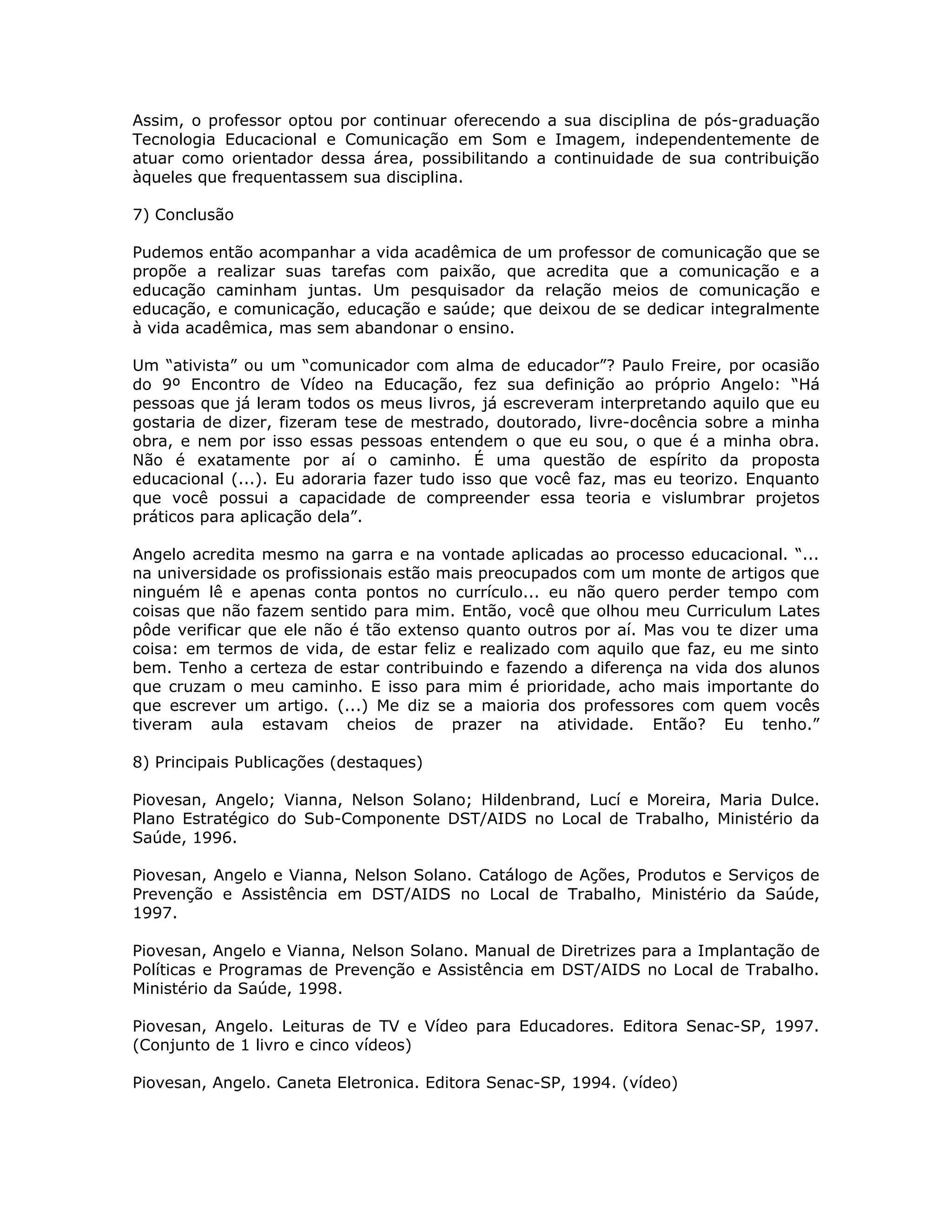 Assim, o professor optou por continuar oferecendo a sua disciplina de pós-graduação
Tecnologia Educacional e Comunicação em Som e Imagem, independentemente de
atuar como orientador dessa área, possibilitando a continuidade de sua contribuição
àqueles que frequentassem sua disciplina.

7) Conclusão

Pudemos então acompanhar a vida acadêmica de um professor de comunicação que se
propõe a realizar suas tarefas com paixão, que acredita que a comunicação e a
educação caminham juntas. Um pesquisador da relação meios de comunicação e
educação, e comunicação, educação e saúde; que deixou de se dedicar integralmente
à vida acadêmica, mas sem abandonar o ensino.

Um “ativista” ou um “comunicador com alma de educador”? Paulo Freire, por ocasião
do 9º Encontro de Vídeo na Educação, fez sua definição ao próprio Angelo: “Há
pessoas que já leram todos os meus livros, já escreveram interpretando aquilo que eu
gostaria de dizer, fizeram tese de mestrado, doutorado, livre-docência sobre a minha
obra, e nem por isso essas pessoas entendem o que eu sou, o que é a minha obra.
Não é exatamente por aí o caminho. É uma questão de espírito da proposta
educacional (...). Eu adoraria fazer tudo isso que você faz, mas eu teorizo. Enquanto
que você possui a capacidade de compreender essa teoria e vislumbrar projetos
práticos para aplicação dela”.

Angelo acredita mesmo na garra e na vontade aplicadas ao processo educacional. “...
na universidade os profissionais estão mais preocupados com um monte de artigos que
ninguém lê e apenas conta pontos no currículo... eu não quero perder tempo com
coisas que não fazem sentido para mim. Então, você que olhou meu Curriculum Lates
pôde verificar que ele não é tão extenso quanto outros por aí. Mas vou te dizer uma
coisa: em termos de vida, de estar feliz e realizado com aquilo que faz, eu me sinto
bem. Tenho a certeza de estar contribuindo e fazendo a diferença na vida dos alunos
que cruzam o meu caminho. E isso para mim é prioridade, acho mais importante do
que escrever um artigo. (...) Me diz se a maioria dos professores com quem vocês
tiveram aula estavam cheios de prazer na atividade. Então? Eu tenho.”

8) Principais Publicações (destaques)

Piovesan, Angelo; Vianna, Nelson Solano; Hildenbrand, Lucí e Moreira, Maria Dulce.
Plano Estratégico do Sub-Componente DST/AIDS no Local de Trabalho, Ministério da
Saúde, 1996.

Piovesan, Angelo e Vianna, Nelson Solano. Catálogo de Ações, Produtos e Serviços de
Prevenção e Assistência em DST/AIDS no Local de Trabalho, Ministério da Saúde,
1997.

Piovesan, Angelo e Vianna, Nelson Solano. Manual de Diretrizes para a Implantação de
Políticas e Programas de Prevenção e Assistência em DST/AIDS no Local de Trabalho.
Ministério da Saúde, 1998.

Piovesan, Angelo. Leituras de TV e Vídeo para Educadores. Editora Senac-SP, 1997.
(Conjunto de 1 livro e cinco vídeos)

Piovesan, Angelo. Caneta Eletronica. Editora Senac-SP, 1994. (vídeo)
 