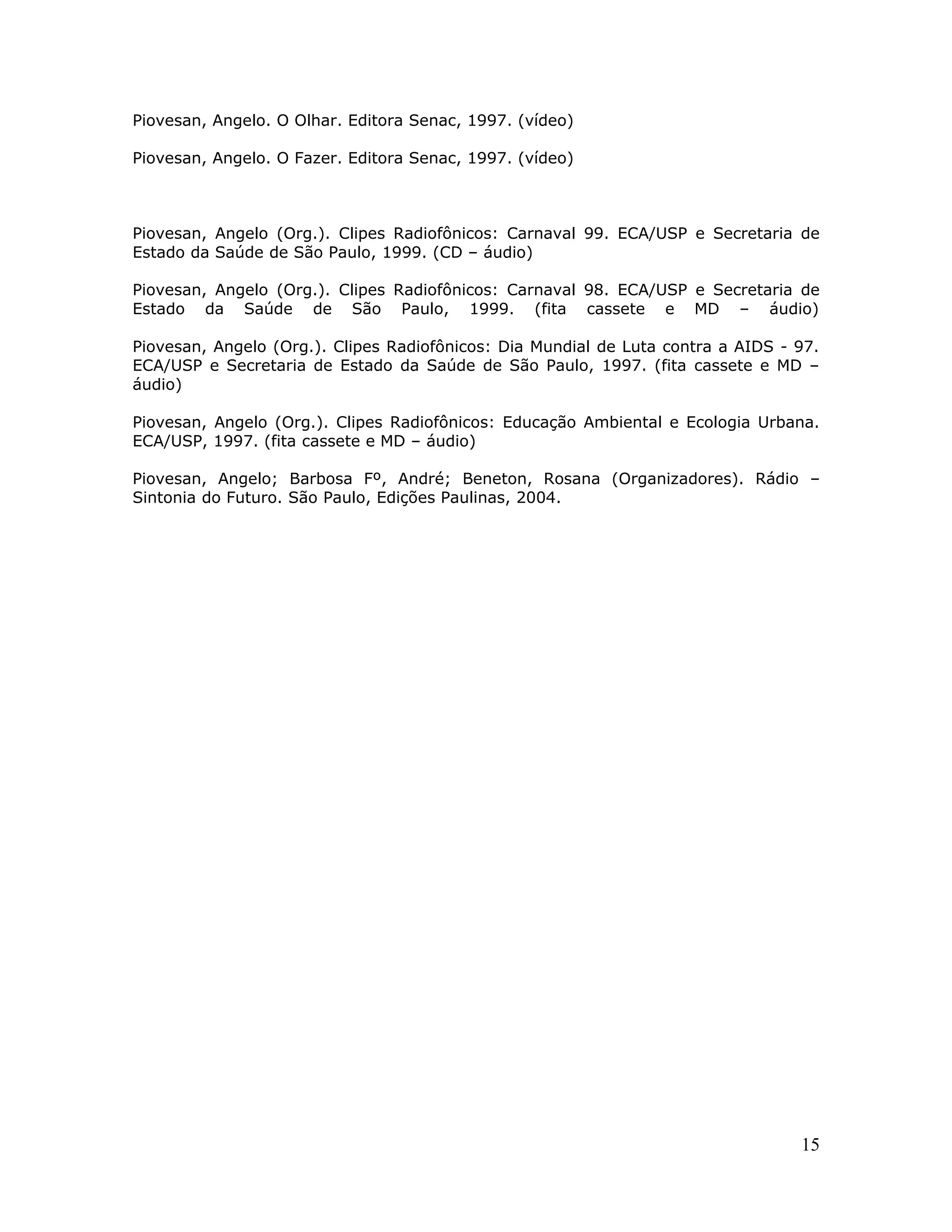 Piovesan, Angelo. O Olhar. Editora Senac, 1997. (vídeo)

Piovesan, Angelo. O Fazer. Editora Senac, 1997. (vídeo)



Piovesan, Angelo (Org.). Clipes Radiofônicos: Carnaval 99. ECA/USP e Secretaria de
Estado da Saúde de São Paulo, 1999. (CD – áudio)

Piovesan, Angelo (Org.). Clipes Radiofônicos: Carnaval 98. ECA/USP e Secretaria de
Estado da Saúde de São Paulo, 1999. (fita cassete e MD – áudio)

Piovesan, Angelo (Org.). Clipes Radiofônicos: Dia Mundial de Luta contra a AIDS - 97.
ECA/USP e Secretaria de Estado da Saúde de São Paulo, 1997. (fita cassete e MD –
áudio)

Piovesan, Angelo (Org.). Clipes Radiofônicos: Educação Ambiental e Ecologia Urbana.
ECA/USP, 1997. (fita cassete e MD – áudio)

Piovesan, Angelo; Barbosa Fº, André; Beneton, Rosana (Organizadores). Rádio –
Sintonia do Futuro. São Paulo, Edições Paulinas, 2004.




                                                                                  15
 