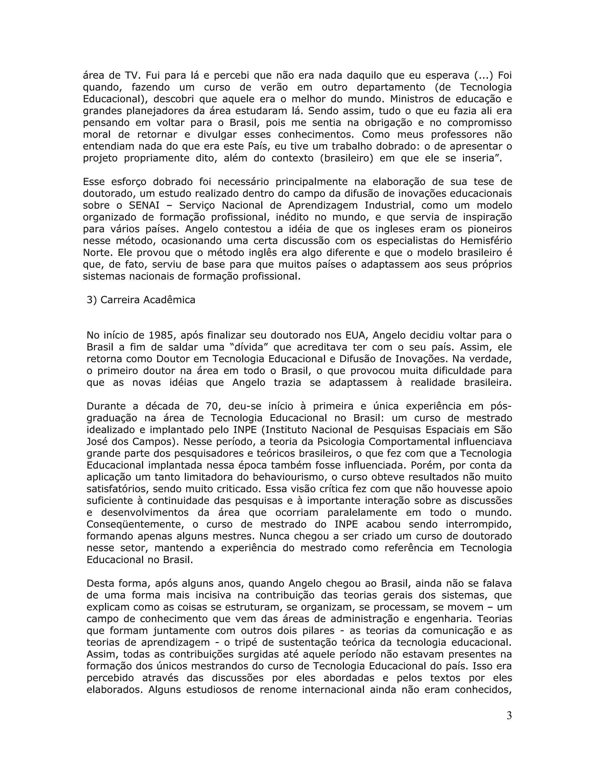 área de TV. Fui para lá e percebi que não era nada daquilo que eu esperava (...) Foi
quando, fazendo um curso de verão em outro departamento (de Tecnologia
Educacional), descobri que aquele era o melhor do mundo. Ministros de educação e
grandes planejadores da área estudaram lá. Sendo assim, tudo o que eu fazia ali era
pensando em voltar para o Brasil, pois me sentia na obrigação e no compromisso
moral de retornar e divulgar esses conhecimentos. Como meus professores não
entendiam nada do que era este País, eu tive um trabalho dobrado: o de apresentar o
projeto propriamente dito, além do contexto (brasileiro) em que ele se inseria”.

Esse esforço dobrado foi necessário principalmente na elaboração de sua tese de
doutorado, um estudo realizado dentro do campo da difusão de inovações educacionais
sobre o SENAI – Serviço Nacional de Aprendizagem Industrial, como um modelo
organizado de formação profissional, inédito no mundo, e que servia de inspiração
para vários países. Angelo contestou a idéia de que os ingleses eram os pioneiros
nesse método, ocasionando uma certa discussão com os especialistas do Hemisfério
Norte. Ele provou que o método inglês era algo diferente e que o modelo brasileiro é
que, de fato, serviu de base para que muitos países o adaptassem aos seus próprios
sistemas nacionais de formação profissional.

3) Carreira Acadêmica


No início de 1985, após finalizar seu doutorado nos EUA, Angelo decidiu voltar para o
Brasil a fim de saldar uma “dívida” que acreditava ter com o seu país. Assim, ele
retorna como Doutor em Tecnologia Educacional e Difusão de Inovações. Na verdade,
o primeiro doutor na área em todo o Brasil, o que provocou muita dificuldade para
que as novas idéias que Angelo trazia se adaptassem à realidade brasileira.

Durante a década de 70, deu-se início à primeira e única experiência em pós-
graduação na área de Tecnologia Educacional no Brasil: um curso de mestrado
idealizado e implantado pelo INPE (Instituto Nacional de Pesquisas Espaciais em São
José dos Campos). Nesse período, a teoria da Psicologia Comportamental influenciava
grande parte dos pesquisadores e teóricos brasileiros, o que fez com que a Tecnologia
Educacional implantada nessa época também fosse influenciada. Porém, por conta da
aplicação um tanto limitadora do behaviourismo, o curso obteve resultados não muito
satisfatórios, sendo muito criticado. Essa visão crítica fez com que não houvesse apoio
suficiente à continuidade das pesquisas e à importante interação sobre as discussões
e desenvolvimentos da área que ocorriam paralelamente em todo o mundo.
Conseqüentemente, o curso de mestrado do INPE acabou sendo interrompido,
formando apenas alguns mestres. Nunca chegou a ser criado um curso de doutorado
nesse setor, mantendo a experiência do mestrado como referência em Tecnologia
Educacional no Brasil.

Desta forma, após alguns anos, quando Angelo chegou ao Brasil, ainda não se falava
de uma forma mais incisiva na contribuição das teorias gerais dos sistemas, que
explicam como as coisas se estruturam, se organizam, se processam, se movem – um
campo de conhecimento que vem das áreas de administração e engenharia. Teorias
que formam juntamente com outros dois pilares - as teorias da comunicação e as
teorias de aprendizagem - o tripé de sustentação teórica da tecnologia educacional.
Assim, todas as contribuições surgidas até aquele período não estavam presentes na
formação dos únicos mestrandos do curso de Tecnologia Educacional do país. Isso era
percebido através das discussões por eles abordadas e pelos textos por eles
elaborados. Alguns estudiosos de renome internacional ainda não eram conhecidos,

                                                                                     3
 