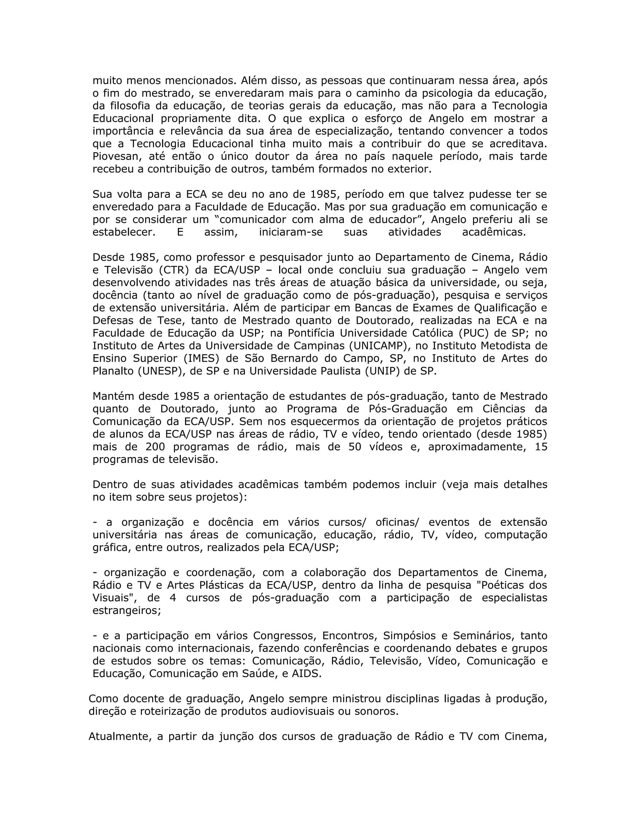 muito menos mencionados. Além disso, as pessoas que continuaram nessa área, após
o fim do mestrado, se enveredaram mais para o caminho da psicologia da educação,
da filosofia da educação, de teorias gerais da educação, mas não para a Tecnologia
Educacional propriamente dita. O que explica o esforço de Angelo em mostrar a
importância e relevância da sua área de especialização, tentando convencer a todos
que a Tecnologia Educacional tinha muito mais a contribuir do que se acreditava.
Piovesan, até então o único doutor da área no país naquele período, mais tarde
recebeu a contribuição de outros, também formados no exterior.

Sua volta para a ECA se deu no ano de 1985, período em que talvez pudesse ter se
enveredado para a Faculdade de Educação. Mas por sua graduação em comunicação e
por se considerar um “comunicador com alma de educador”, Angelo preferiu ali se
estabelecer.   E    assim,   iniciaram-se   suas    atividades   acadêmicas.

Desde 1985, como professor e pesquisador junto ao Departamento de Cinema, Rádio
e Televisão (CTR) da ECA/USP – local onde concluiu sua graduação – Angelo vem
desenvolvendo atividades nas três áreas de atuação básica da universidade, ou seja,
docência (tanto ao nível de graduação como de pós-graduação), pesquisa e serviços
de extensão universitária. Além de participar em Bancas de Exames de Qualificação e
Defesas de Tese, tanto de Mestrado quanto de Doutorado, realizadas na ECA e na
Faculdade de Educação da USP; na Pontifícia Universidade Católica (PUC) de SP; no
Instituto de Artes da Universidade de Campinas (UNICAMP), no Instituto Metodista de
Ensino Superior (IMES) de São Bernardo do Campo, SP, no Instituto de Artes do
Planalto (UNESP), de SP e na Universidade Paulista (UNIP) de SP.

Mantém desde 1985 a orientação de estudantes de pós-graduação, tanto de Mestrado
quanto de Doutorado, junto ao Programa de Pós-Graduação em Ciências da
Comunicação da ECA/USP. Sem nos esquecermos da orientação de projetos práticos
de alunos da ECA/USP nas áreas de rádio, TV e vídeo, tendo orientado (desde 1985)
mais de 200 programas de rádio, mais de 50 vídeos e, aproximadamente, 15
programas de televisão.

Dentro de suas atividades acadêmicas também podemos incluir (veja mais detalhes
no item sobre seus projetos):

- a organização e docência em vários cursos/ oficinas/ eventos de extensão
universitária nas áreas de comunicação, educação, rádio, TV, vídeo, computação
gráfica, entre outros, realizados pela ECA/USP;

- organização e coordenação, com a colaboração dos Departamentos de Cinema,
Rádio e TV e Artes Plásticas da ECA/USP, dentro da linha de pesquisa "Poéticas dos
Visuais", de 4 cursos de pós-graduação com a participação de especialistas
estrangeiros;

- e a participação em vários Congressos, Encontros, Simpósios e Seminários, tanto
nacionais como internacionais, fazendo conferências e coordenando debates e grupos
de estudos sobre os temas: Comunicação, Rádio, Televisão, Vídeo, Comunicação e
Educação, Comunicação em Saúde, e AIDS.

Como docente de graduação, Angelo sempre ministrou disciplinas ligadas à produção,
direção e roteirização de produtos audiovisuais ou sonoros.

Atualmente, a partir da junção dos cursos de graduação de Rádio e TV com Cinema,
 